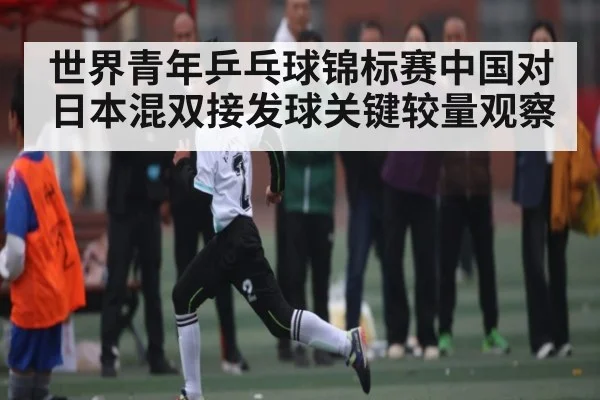 世界青年乒乓球锦标赛中国对日本混双接发球关键较量观察